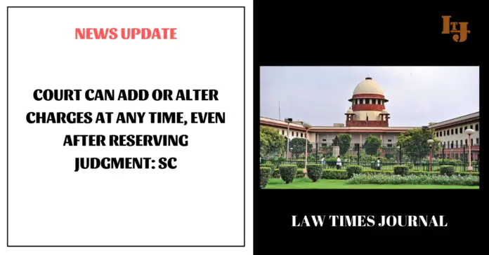 Court can add or alter charges at any time, even after reserving judgment Court can add or alter charges at any time, even after reserving judgment: SC