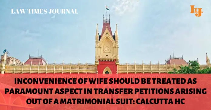 Inconvenience of wife should be treated as paramount aspect in transfer petitions arising out of a matrimonial suit Inconvenience of wife should be treated as paramount aspect in transfer petitions arising out of a matrimonial suit: Calcutta HC