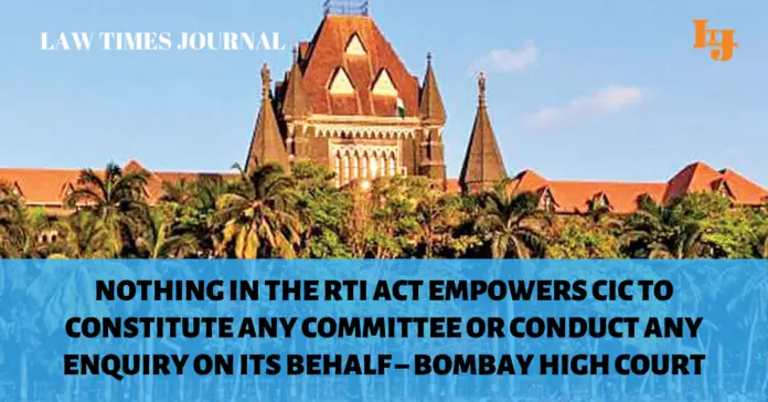 Nothing in the RTI Act empowers CIC to constitute any committee or conduct any enquiry on its behalf – Bombay High Court Nothing in the RTI Act empowers CIC to constitute any committee or conduct any enquiry on its behalf – Bombay High Court