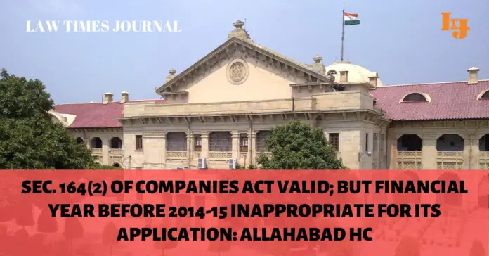 Sec. 164(2) of Companies Act valid Sec. 164(2) of Companies Act valid; but financial year before 2014-15 inappropriate for its application: Allahabad HC